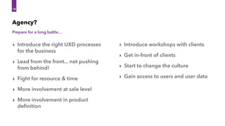 Prepare for a long battle…
Agency?
‣ Introduce the right UXD processes
for the business
‣ Lead from the front... not pushing
from behind!
‣ Fight for resource & time
‣ More involvement at sale level
‣ More involvement in product
deﬁnition
18
18
‣ Introduce workshops with clients
‣ Get in-front of clients
‣ Start to change the culture
‣ Gain access to users and user data
 