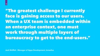 “The greatest challenge I currently
face is gaining access to our users.
When a UX team is embedded within
an enterprise context, one must
work through multiple layers of
bureaucracy to get to the end-users.”
Jack Moffett - Manager of Apps Development, Inmedius
19
 