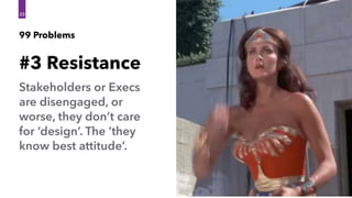 Stakeholders or Execs
are disengaged, or
worse, they don’t care
for ‘design’. The ‘they
know best attitude’.
#3 Resistance
23
99 Problems
 