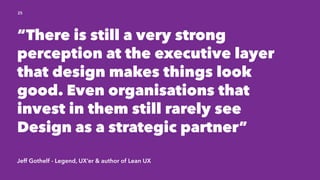 Jeff Gothelf - Legend, UX’er & author of Lean UX
25
“There is still a very strong
perception at the executive layer
that design makes things look
good. Even organisations that
invest in them still rarely see
Design as a strategic partner”
 