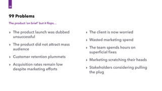 The product ‘on brief’ but it ﬂops…
99 Problems
28
28
‣ The product launch was dubbed
unsuccessful
‣ The product did not attract mass
audience
‣ Customer retention plummets
‣ Acquisition rates remain low
despite marketing efforts
‣ The client is now worried
‣ Wasted marketing spend
‣ The team spends hours on
superﬁcial ﬁxes
‣ Marketing scratching their heads
‣ Stakeholders considering pulling
the plug
 