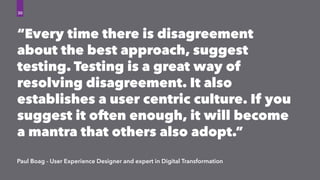 “Every time there is disagreement
about the best approach, suggest
testing. Testing is a great way of
resolving disagreement. It also
establishes a user centric culture. If you
suggest it often enough, it will become
a mantra that others also adopt.”
Paul Boag - User Experience Designer and expert in Digital Transformation
30
 