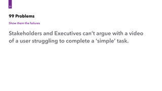 99 Problems
Show them the failures
31
31
Stakeholders and Executives can’t argue with a video
of a user struggling to complete a ‘simple’ task.
 