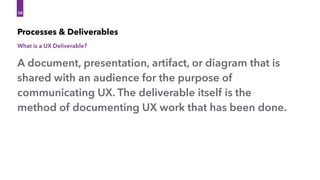 38
A document, presentation, artifact, or diagram that is
shared with an audience for the purpose of
communicating UX. The deliverable itself is the
method of documenting UX work that has been done.
Processes & Deliverables
What is a UX Deliverable?
 