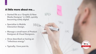 ‣ Started life as a ‘Graphic & New
Media Designer’ in 2005, quickly
becoming solely digital.
‣ Specialise in Mobile 
Interaction Design.
‣ Manage a small team of Product
Designers & Visual Designers.
‣ Once described as having an
“infectious energy”.
‣ Typically, I love post-its.
4
A little more about me…
 