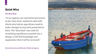 Some Senior Account Director, Global ad agency
“In our agency, we used what was known
as the ‘blue boat’ method to deal with
clients who had an ego-driven-need to
make changes to any work presented to
them. The ‘blue boat’ was code for
something superﬂuous inserted into a
design, in the full knowledge and
expectation that it will be removed.”
Quick Wins
53
The Blue Boat
 