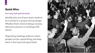 Identify who out of your team needs to 
be involved in a project during design.
Whether that’s internal design reviews,
discovery sessions or meetings with
clients.
Organising meetings without certain
people can be a good thing, just keep
them in the loop and report back.
Quick Wins
54
Too many chefs spoil the broth
 