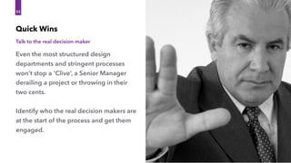 Even the most structured design
departments and stringent processes
won’t stop a ‘Clive’, a Senior Manager
derailing a project or throwing in their
two cents.
Identify who the real decision makers are
at the start of the process and get them
engaged.
Quick Wins
55
Talk to the real decision maker
 