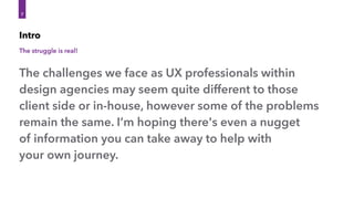 The struggle is real!
Intro
The challenges we face as UX professionals within
design agencies may seem quite different to those
client side or in-house, however some of the problems
remain the same. I’m hoping there's even a nugget 
of information you can take away to help with 
your own journey.
7
 