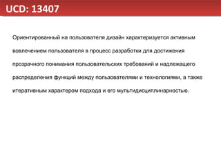 UCD: 13407 Ориентированный на пользователя дизайн характеризуется активным вовлечением пользователя в процесс разработки для достижения прозрачного понимания пользовательских требований и надлежащего распределения функций между пользователями и технологиями, а также итеративным характером подхода и его мультидисциплинарностью. 