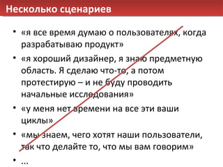 Несколько сценариев «я все время думаю о пользователях, когда разрабатываю продукт» «я хороший дизайнер, я знаю предметную область. Я сделаю что-то, а потом протестирую – и не буду проводить начальные исследования» «у меня нет времени на все эти ваши циклы» «мы знаем, чего хотят наши пользователи, так что делайте то, что мы вам говорим» ... 
