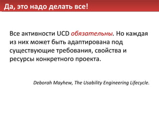 Да, это надо делать все! Все активности  UCD  обязательны .  Но каждая из них может быть адаптирована под существующие требования, свойства и ресурсы конкретного проекта. Deborah Mayhew, The Usability Engineering Lifecycle. 