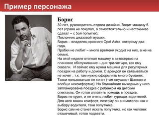 Пример персонажа Борис 30 лет, руководитель отдела дизайна. Водит машину 6 лет (права не покупал, а самостоятельно и настойчиво сдавал – с 5ой попытки). Поклонник джазовой музыки. Борис – владелец красного  Opel Astra , которому два года. Пробки не любит – много времени уходит на них, а не на семью. На этой неделе отогнал машину в автосервис на плановое обслуживание – дня три-четыре, как ему сказали.  И сейчас ему нужна машина для регулярных поездок на работу и домой.  C  арендой он связываться не хочет , т.к. там нужно оформлять много бумажек. Такси пользоваться не хочет (там слушают Шансон и вообще некомфортно). На ближайшие выходные у него запланирована поездка с ребенком на детский спектакль. Он готов оплатить помощь в поездке. Борис не курит, и не очень любит курящих водителей. Для него важен комфорт, поэтому он внимателен как к выбору водителя, таки попутчика.  Борис сам не станет искать попутчика, но как человек отзывчивый, готов подвезти. 