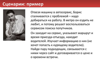 Сценарии: пример Отвезя машину в автосервис, Борис сталкивается с проблемой – надо добираться на работу. В метро он ездить не любит, и потому решает воспользоваться сервисом поиска попутчиков. Он заходит на сервис, указывает маршрут и время приезда-отъезда, находит водителей. Изучает информацию о них (не хочет попасть к курящему водителю). Найдя пару подходящих, связывается с ними через сайт и договаривается о цене и о времени встречи. 