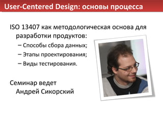 User-Centered Design:  основы процесса ISO 13407 как методологическая основа для разработки продуктов: Cпособы сбора данных;  Этапы проектирования; Виды тестирования. Семинар ведет  Андрей Сикорский 