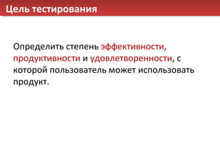 Цель тестирования Определить степень  эффективности ,  продуктивности  и  удовлетворенности , с которой пользователь может использовать продукт. 