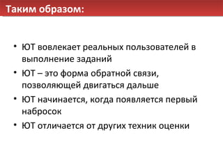 Таким образом: ЮТ вовлекает реальных пользователей в выполнение заданий ЮТ – это форма обратной связи, позволяющей двигаться дальше ЮТ начинается, когда появляется первый набросок ЮТ отличается от других техник оценки 