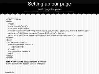 Setting up our page
                                    (basic page template)


<!DOCTYPE html>
<html>
  <head>
  <meta charset="utf-8">
  <title>Basic Page</title>
  <link rel="stylesheet" href="http://code.jquery.com/mobile/1.0b3/jquery.mobile-1.0b3.min.css">
  <script src="http://code.jquery.com/jquery-1.6.3.min.js"></script>
  <script src="http://code.jquery.com/mobile/1.0b3/jquery.mobile-1.0b3.min.js"></script>
</head>
<body>
<div data-role="page">
  <header data-role="header">
      <h1>Test</h1>
  </header>
  <div data-role="content">
  </div>
</body>
</html>

data-* attribute to assign roles to elements
3 roles to elements, header, content and footer




Inbal Geffen
 
