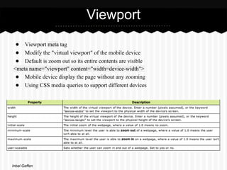 Viewport
 ● Viewport meta tag
 ● Modify the "virtual viewport" of the mobile device
 ● Default is zoom out so its entire contents are visible
<meta name="viewport" content="width=device-width">
 ● Mobile device display the page without any zooming
 ● Using CSS media queries to support different devices




Inbal Geffen
 