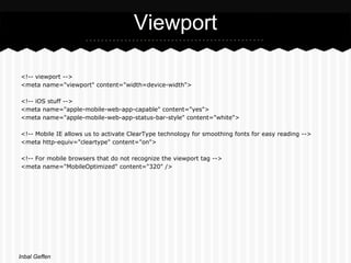 Viewport

<!-- viewport -->
<meta name="viewport" content="width=device-width">

<!-- iOS stuff -->
<meta name="apple-mobile-web-app-capable" content="yes">
<meta name="apple-mobile-web-app-status-bar-style" content="white">

<!-- Mobile IE allows us to activate ClearType technology for smoothing fonts for easy reading -->
<meta http-equiv="cleartype" content="on">

<!-- For mobile browsers that do not recognize the viewport tag -->
<meta name="MobileOptimized" content="320" />




Inbal Geffen
 