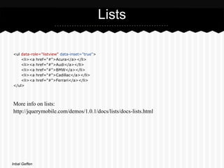 Lists

<ul data-role="listview" data-inset="true">
    <li><a href="#">Acura</a></li>
    <li><a href="#">Audi</a></li>
    <li><a href="#">BMW</a></li>
    <li><a href="#">Cadillac</a></li>
    <li><a href="#">Ferrari</a></li>
</ul>




More info on lists:
http://jquerymobile.com/demos/1.0.1/docs/lists/docs-lists.html




Inbal Geffen
 