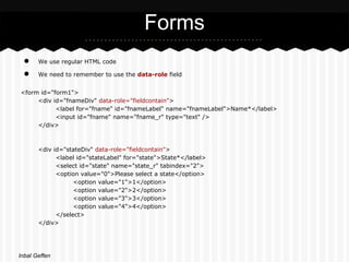 Forms
 ●     We use regular HTML code

 ●     We need to remember to use the data-role field


<form id="form1">
     <div id="fnameDiv" data-role="fieldcontain">
           <label for="fname" id="fnameLabel" name="fnameLabel">Name*</label>
           <input id="fname" name="fname_r" type="text" />
     </div>



       <div id="stateDiv" data-role="fieldcontain">
             <label id="stateLabel" for="state">State*</label>
             <select id="state" name="state_r" tabindex="2">
             <option value="0">Please select a state</option>
                   <option value="1">1</option>
                   <option value="2">2</option>
                   <option value="3">3</option>
                   <option value="4">4</option>
             </select>
       </div>




Inbal Geffen
 