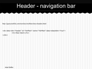 Header - navigation bar

http://jquerymobile.com/test/docs/toolbars/docs-headers.html


<div data-role="header" id="hdrMain" name="hdrMain" data-nobackbtn="true">
           <h1>New Claim</h1>
</div>




   Inbal Geffen
 