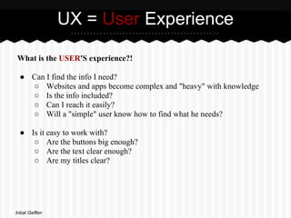 UX = User Experience

What is the USER'S experience?!

 ● Can I find the info I need?
   ○ Websites and apps become complex and "heavy" with knowledge
   ○ Is the info included?
   ○ Can I reach it easily?
   ○ Will a "simple" user know how to find what he needs?

 ● Is it easy to work with?
    ○ Are the buttons big enough?
    ○ Are the text clear enough?
    ○ Are my titles clear?




Inbal Geffen
 