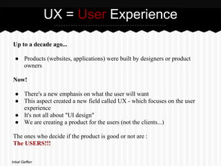 UX = User Experience

Up to a decade ago...

 ● Products (websites, applications) were built by designers or product
   owners

Now!

 ● There's a new emphasis on what the user will want
 ● This aspect created a new field called UX - which focuses on the user
   experience
 ● It's not all about "UI design"
 ● We are creating a product for the users (not the clients...)

The ones who decide if the product is good or not are :
The USERS!!!

Inbal Geffen
 