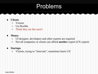 Problems

 ● Clients
   ○ Visions
   ○ Un-flexible
   ○ Think they are the users!

 ● Money
   ○ UI designer, developers and other experts are required
   ○ Not all companies or clients can afford another expert (UX expert)

 ● Startups
    ○ Visions, trying to "innovate", sometimes hurts UX




Inbal Geffen
 