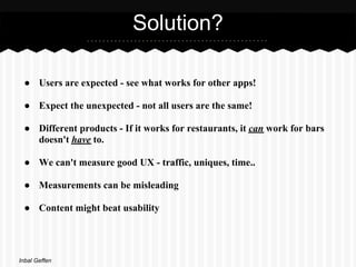 Solution?

 ● Users are expected - see what works for other apps!

 ● Expect the unexpected - not all users are the same!

 ● Different products - If it works for restaurants, it can work for bars
   doesn't have to.

 ● We can't measure good UX - traffic, uniques, time..

 ● Measurements can be misleading

 ● Content might beat usability




Inbal Geffen
 