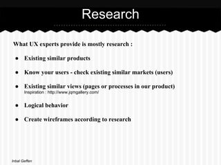 Research

What UX experts provide is mostly research :

 ● Existing similar products

 ● Know your users - check existing similar markets (users)

 ● Existing similar views (pages or processes in our product)
       Inspiration : http://www.jqmgallery.com/


 ● Logical behavior

 ● Create wireframes according to research




Inbal Geffen
 