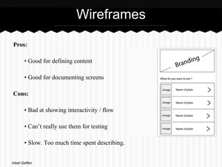 Wireframes

Pros:

       • Good for defining content

       • Good for documenting screens

Cons:

       • Bad at showing interactivity / flow

       • Can’t really use them for testing

       • Slow. Too much time spent describing.


Inbal Geffen
 