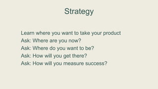 Strategy
Learn where you want to take your product
Ask: Where are you now?
Ask: Where do you want to be?
Ask: How will you get there?
Ask: How will you measure success?
 
