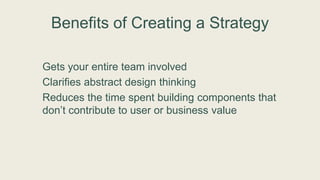 Benefits of Creating a Strategy
Gets your entire team involved
Clarifies abstract design thinking
Reduces the time spent building components that
don’t contribute to user or business value
 