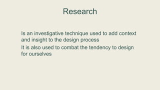 Research
Is an investigative technique used to add context
and insight to the design process
It is also used to combat the tendency to design
for ourselves
 