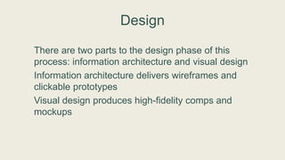 Design
There are two parts to the design phase of this
process: information architecture and visual design
Information architecture delivers wireframes and
clickable prototypes
Visual design produces high-fidelity comps and
mockups
 