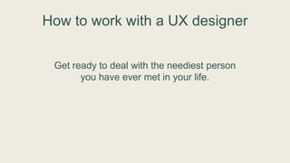 How to work with a UX designer
Get ready to deal with the neediest person
you have ever met in your life.
 