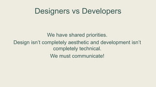 Designers vs Developers
We have shared priorities.
Design isn’t completely aesthetic and development isn’t
completely technical.
We must communicate!
 