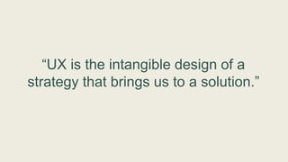 “UX is the intangible design of a
strategy that brings us to a solution.”
 