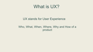 What is UX?
UX stands for User Experience
Who, What, When, Where, Why and How of a
product
 