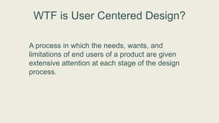 WTF is User Centered Design?
A process in which the needs, wants, and
limitations of end users of a product are given
extensive attention at each stage of the design
process.
 