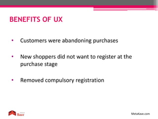 BENEFITS OF UX
MetaKave.com
• Customers were abandoning purchases
• New shoppers did not want to register at the
purchase stage
• Removed compulsory registration
 