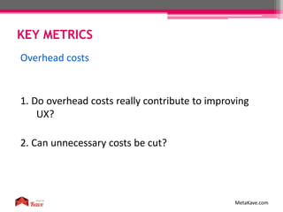 KEY METRICS
MetaKave.com
Overhead costs
1. Do overhead costs really contribute to improving
UX?
2. Can unnecessary costs be cut?
 