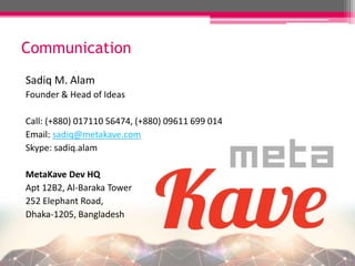Communication
Sadiq M. Alam
Founder & Head of Ideas
Call: (+880) 017110 56474, (+880) 09611 699 014
Email: sadiq@metakave.com
Skype: sadiq.alam
MetaKave Dev HQ
Apt 12B2, Al-Baraka Tower
252 Elephant Road,
Dhaka-1205, Bangladesh
 