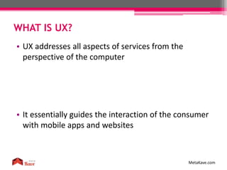 WHAT IS UX?
MetaKave.com
• UX addresses all aspects of services from the
perspective of the computer
• It essentially guides the interaction of the consumer
with mobile apps and websites
 