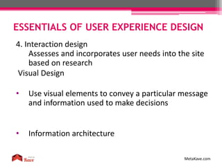 ESSENTIALS OF USER EXPERIENCE DESIGN
MetaKave.com
4. Interaction design
Assesses and incorporates user needs into the site
based on research
Visual Design
• Use visual elements to convey a particular message
and information used to make decisions
• Information architecture
 