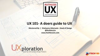 UX	
  101-­‐	
  A	
  doers	
  guide	
  to	
  UX	
  
	
   Mentored	
  By	
  	
  |	
  	
  Shaheena	
  A9arwala	
  -­‐	
  Head	
  of	
  Design	
  
@RuthlessUx	
  
www.RuthlessUx.com	
  
	
  
 