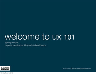 welcome to ux 101
       spring moore
       experience director @ razorﬁsh healthware




                                                   spring moore / @simee / www.springmoore.com


Monday, March 4, 2013                                                                            1
 
