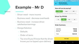 Example - Mr D
‣ Driver need - more income
‣ Business need - decrease overheads
‣ Business need - increase driver
satisfaction/earnings
‣ Design/Solution
‣ Defaults
‣ Order of items
‣ Tip once & you’ll know that the driver
knows you’ve tipped upon delivery
 